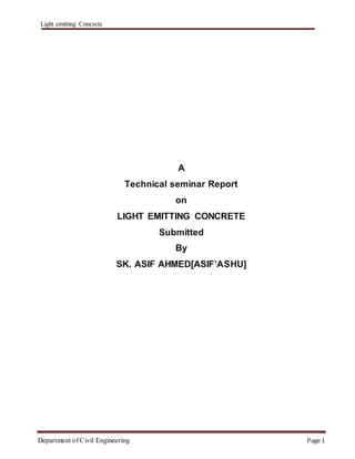 Light emitting Concrete
Department of Civil Engineering Page 1
A
Technical seminar Report
on
LIGHT EMITTING CONCRETE
Submitted
By
SK. ASIF AHMED[ASIF’ASHU]
 