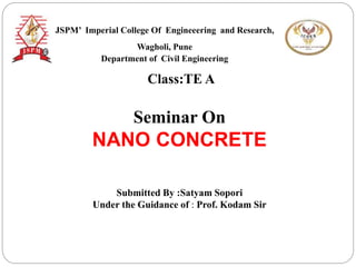 Class:TE A
Seminar On
NANO CONCRETE
Submitted By :Satyam Sopori
Under the Guidance of : Prof. Kodam Sir
JSPM’ Imperial College Of Engineeering and Research,
Wagholi, Pune
Department of Civil Engineering
 