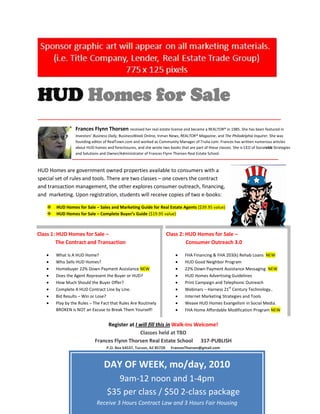 HUD Homes for Sale
_____________________________________________________________________________________

                  Frances Flynn Thorsen received her real estate license and became a REALTOR® in 1985. She has been featured in
                  Investors’ Business Daily, BusinessWeek Online, Inman News, REALTOR® Magazine, and The Philadelphia Inquirer. She was
                  founding editor of RealTown.com and worked as Community Manager of Trulia.com. Frances has written numerous articles
                  about HUD homes and foreclosures, and she wrote two books that are part of these classes. She is CEO of Socialebb Strategies
                  and Solutions and Owner/Administrator of Frances Flynn Thorsen Real Estate School.
                ________________________________________________________________________

HUD Homes are government owned properties available to consumers with a
special set of rules and tools. There are two classes – one covers the contract
and transaction management, the other explores consumer outreach, financing,
and marketing. Upon registration, students will receive copies of two e-books:

       HUD Homes for Sale – Sales and Marketing Guide for Real Estate Agents ($39.95 value)
       HUD Homes for Sale – Complete Buyer’s Guide ($19.95 value)



Class 1: HUD Homes for Sale –                                         Class 2: HUD Homes for Sale –
        The Contract and Transaction                                           Consumer Outreach 3.0

        What Is A HUD Home?                                                      FHA Financing & FHA 203(k) Rehab Loans NEW
        Who Sells HUD Homes?                                                     HUD Good Neighbor Program
        Homebuyer 22% Down Payment Assistance NEW                                22% Down Payment Assistance Messaging NEW
        Does the Agent Represent the Buyer or HUD?                               HUD Homes Advertising Guidelines
        How Much Should the Buyer Offer?                                         Print Campaign and Telephonic Outreach
                                                                                                       st
        Complete A HUD Contract Line by Line.                                    Webinars – Harness 21 Century Technology..
        Bid Results – Win or Lose?                                               Internet Marketing Strategies and Tools
        Play by the Rules – The Fact that Rules Are Routinely                    Weave HUD Homes Evangelism in Social Media.
        BROKEN is NOT an Excuse to Break Them Yourself!                          FHA Home Affordable Modification Program NEW


                                  Register at I will fill this in Walk-Ins Welcome!
                                                Classes held at TBD
                             Frances Flynn Thorsen Real Estate School 317-PUBLISH
                                   P.O. Box 64537, Tucson, AZ 85728      FrancesThorsen@gmail.com



                                  DAY OF WEEK, mo/day, 2010
                                       9am-12 noon and 1-4pm
                                    $35 per class / $50 2-class package
                              Receive 3 Hours Contract Law and 3 Hours Fair Housing
 