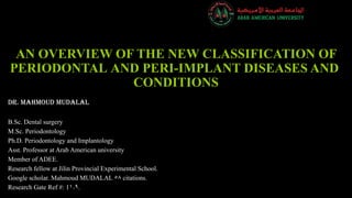 AN OVERVIEW OF THE NEW CLASSIFICATION OF
PERIODONTAL AND PERI-IMPLANT DISEASES AND
CONDITIONS
Dr. Mahmoud Mudalal
B.Sc. Dental surgery
M.Sc. Periodontology
Ph.D. Periodontology and Implantology
Asst. Professor at Arab American university
Member of ADEE.
Research fellow at Jilin Provincial Experimental School.
Google scholar. Mahmoud MUDALAL 58 citations.
Research Gate Ref #: 11.9.
 