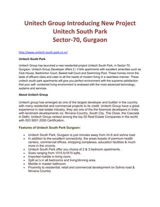 Unitech Group Introducing New Project <br />Unitech South Park <br />Sector-70, Gurgaon<br />http://www.unitech-south-park.co.in/<br />Unitech South Park<br />Unitech Group has launched a new residential project Unitech South Park, in Sector 70, Gurgaon. Unitech Group Developer offers 2 / 3 bhk apartments with excellent amenities such as Club House, Badminton Court, Basket ball Court and Swimming Pool. These homes mirror the taste of affluent class and cater to all the needs of modern living in a seamless manner. These unitech south park apartments will give you perfect environment with the supreme satisfaction that your self- contained living environment is endowed with the most advanced technology, systems and services.<br />About Unitech Group<br />Unitech group has emerged as one of the largest developer and builder in the country with many residential and commercial projects to its credit. Unitech Group have a great experience in real estate industry, they are one of the the foremost developers in India with landmark developments viz. Nirvana Country, South City, The Close, the Cascade in Delhi. Unitech Group ranked among the top 50 Real Estate Companies in the world with ISO 9001:2000 Certification.<br />Features of Unitech South Park Gurgaon:<br />Unitech South Park, Gurgaon is just minutes away from nh-8 and sohna road<br />In addition to the excellent connectivity, the areas boasts of premium health centers, commercial offices, shopping complexes, education facilities & much more in the vincinty<br />Unitech South Park offer you choice of 2 & 3 bedroom apartments.<br />Sizes ranging from 1015 to1610 sqfts.<br />Imported marble in living room.<br />Split ac’s in all bedrooms and living/dinning area.<br />Marble in master bathroom.<br />Proximity to residential, retail and commercial development on Sohna road & Nirvana Country<br />,[object Object]