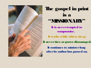 T gospel in print
  he
        is a
  “M ISSIONARY”
      It is never tempted to
            compromise.
   It works while others sleep.
It never tires or grows discouraged.
   It continues to minister long
  after its author has passed on.
 