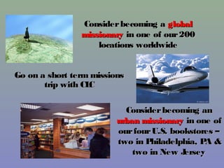 Consider becoming a global
                missionary in one of our 200
                    locations worldwide


Go on a short term missions
       trip with CLC

                           Consider becoming an
                         urban missionary in one of
                         our four U.S. bookstores –
                         two in Philadelphia, P &
                                               A
                             two in New J ersey
 