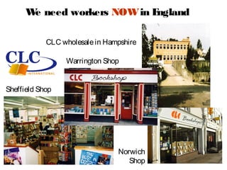 W need workers NOW in E
       e                     ngland

            CLC wholesale in Hampshire

                 Warrington Shop


Sheffield Shop




                                Norwich
                                   Shop
 