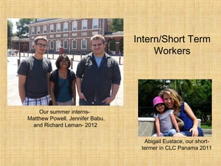 Intern/Short Term
                                      Workers




    Our summer interns-
Matthew Powell, Jennifer Babu,
 and Richard Leman- 2012

                                   Abigail Eustace, our short-
                                  termer in CLC Panama 2011
 