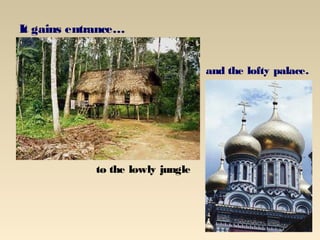 It gains entrance…


                                   and the lofty palace.




             to the lowly jungle
 