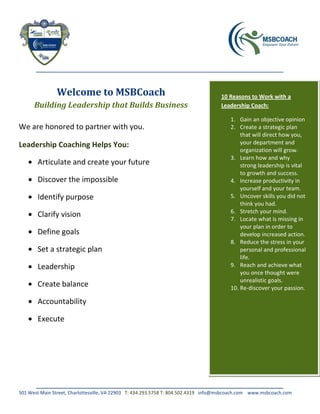 Welcome to MSBCoach                                                  10 Reasons to Work with a
      Building Leadership that Builds Business                                      Leadership Coach:

                                                                                        1. Gain an objective opinion
We are honored to partner with you.                                                     2. Create a strategic plan
                                                                                            that will direct how you,
Leadership Coaching Helps You:                                                              your department and
                                                                                            organization will grow.
                                                                                        3. Learn how and why
       Articulate and create your future                                                    strong leadership is vital
                                                                                            to growth and success.
       Discover the impossible                                                          4. Increase productivity in
                                                                                            yourself and your team.
       Identify purpose                                                                 5. Uncover skills you did not
                                                                                            think you had.
                                                                                        6. Stretch your mind.
       Clarify vision                                                                   7. Locate what is missing in
                                                                                            your plan in order to
       Define goals                                                                         develop increased action.
                                                                                        8. Reduce the stress in your
       Set a strategic plan                                                                 personal and professional
                                                                                            life.
       Leadership                                                                       9. Reach and achieve what
                                                                                            you once thought were
                                                                                            unrealistic goals.
       Create balance                                                                   10. Re-discover your passion.

       Accountability

       Execute




501 West Main Street, Charlottesville, VA 22903 T: 434.293.5758 T: 804.502.4319 info@msbcoach.com www.msbcoach.com
 