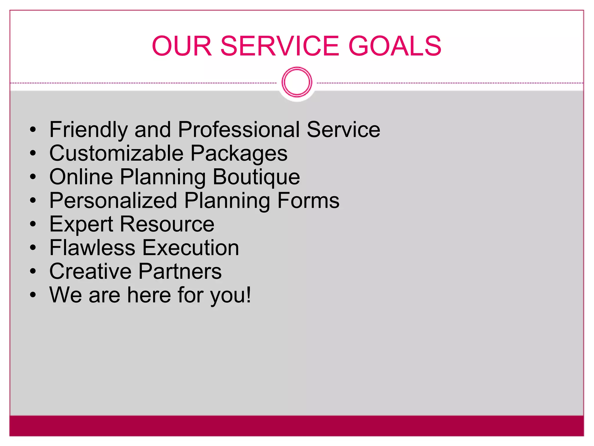 OUR SERVICE GOALS Friendly and Professional Service Customizable Packages Online Planning Boutique Personalized Planning Forms Expert Resource Flawless Execution Creative Partners We are here for you! 