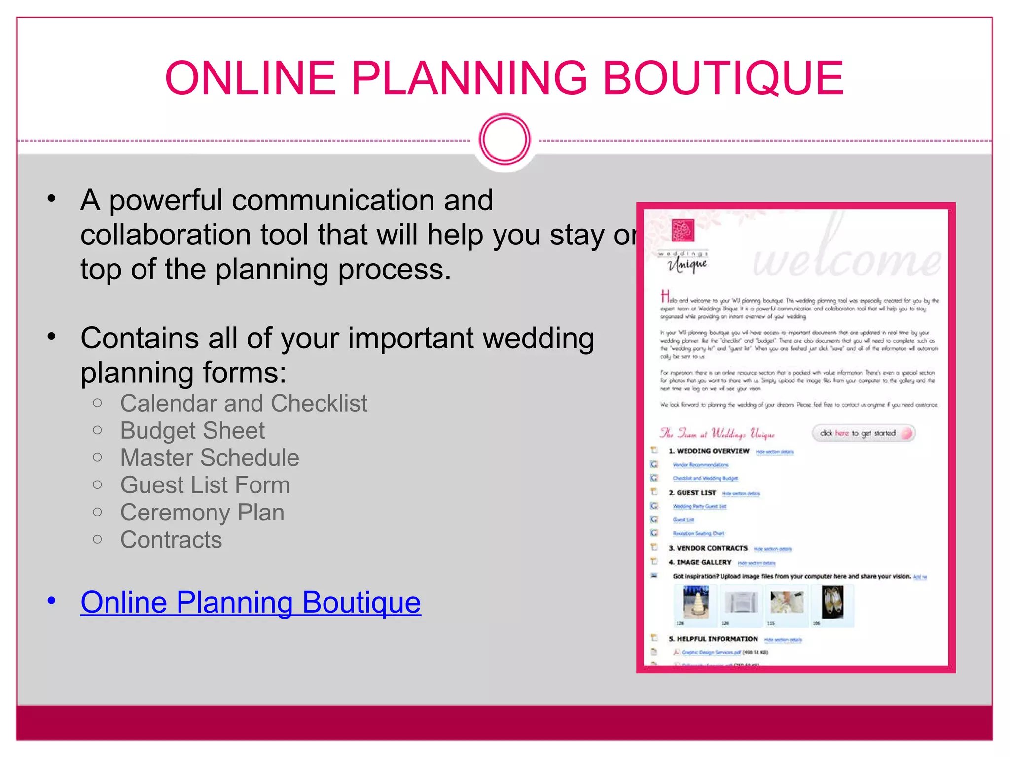 ONLINE PLANNING BOUTIQUE A powerful communication and collaboration tool that will help you stay on top of the planning process. Contains all of your important wedding planning forms: Calendar and Checklist Budget Sheet Master Schedule Guest List Form Ceremony Plan Contracts Online Planning Boutique 