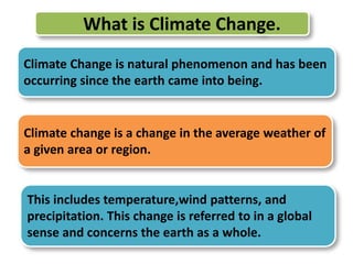 What is Climate Change. 
Climate Change is natural phenomenon and has been 
occurring since the earth came into being. 
Climate change is a change in the average weather of 
a given area or region. 
This includes temperature,wind patterns, and 
precipitation. This change is referred to in a global 
sense and concerns the earth as a whole. 
 