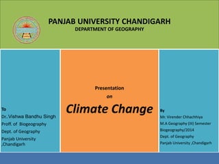 PANJAB UNIVERSITY CHANDIGARH 
DEPARTMENT OF GEOGRAPHY 
To 
Dr..Vishwa Bandhu Singh 
Proff. of Biogeography 
Dept. of Geography 
Panjab University 
,Chandigarh 
Presentation 
on 
Climate Change By 
Mr. Virender Chhachhiya 
M.A Geography (III) Semester 
Biogeography/2014 
Dept. of Geography 
Panjab University ,Chandigarh 
 