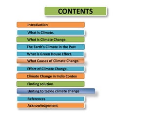 CONTENTS 
Introduction 
What is Climate. 
What is Climate Change. 
The Earth's Climate in the Past 
What is Green House Effect. 
What Causes of Climate Change. 
Effect of Climate Change. 
Climate Change in India Contex 
Finding solution. 
Uniting to tackle climate change 
References 
Acknowledgement 
 