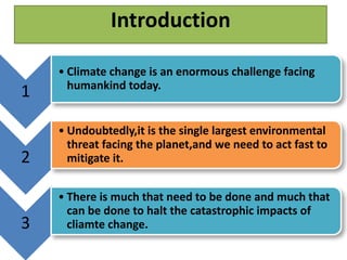 1 
Introduction 
• Climate change is an enormous challenge facing 
humankind today. 
2 
• Undoubtedly,it is the single largest environmental 
threat facing the planet,and we need to act fast to 
mitigate it. 
3 
• There is much that need to be done and much that 
can be done to halt the catastrophic impacts of 
cliamte change. 
 