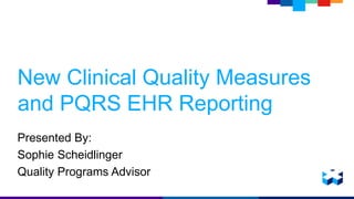 New Clinical Quality Measures 
and PQRS EHR Reporting 
Presented By: 
Sophie Scheidlinger 
Quality Programs Advisor 
 