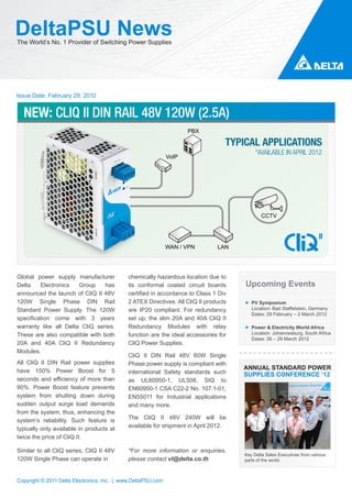 DeltaPSU News
The World’s No. 1 Provider of Switching Power Supplies




Issue Date: February 29, 2012


  NEW: CLIQ II DIN RAIL 48V 120W (2.5A)
                                                                     PBX

                                                                                   TYPICAL APPLICATIONS
                                                                                            *AVAILABLE IN APRIL 2012
                                                              VoIP




                                                                                               CCTV




                                                              WAN / VPN         LAN




Global power supply manufacturer             chemically hazardous location due to
Delta    Electronics   Group    has          its conformal coated circuit boards       Upcoming Events
announced the launch of CliQ II 48V          certified in accordance to Class 1 Div
120W Single Phase DIN Rail                   2 ATEX Directives. All CliQ II products      PV Symposium
Standard Power Supply. The 120W              are IP20 compliant. For redundancy           Location: Bad Staffelstein, Germany
                                                                                          Dates: 29 February – 2 March 2012
specification come with 3 years              set up, the slim 20A and 40A CliQ II
warranty like all Delta CliQ series.         Redundancy Modules with relay                Power & Electricity World Africa
These are also compatible with both          function are the ideal accessories for       Location: Johannesburg, South Africa
                                                                                          Dates: 26 – 29 March 2012
20A and 40A CliQ II Redundancy               CliQ Power Supplies.
Modules.
                                             CliQ II DIN Rail 48V 60W Single
All CliQ II DIN Rail power supplies          Phase power supply is compliant with
have 150% Power Boost for 5
                                                                                       ANNUAL STANDARD POWER
                                             international Safety standards such       SUPPLIES CONFERENCE ’12
seconds and efficiency of more than          as UL60950-1, UL508, SIQ to
90%. Power Boost feature prevents            EN60950-1 CSA C22-2 No. 107.1-01,
system from shutting down during             EN55011 for Industrial applications
sudden output surge load demands             and many more.
from the system, thus, enhancing the
                                             The CliQ II 48V 240W will be
system’s reliability. Such feature is
                                             available for shipment in April 2012.
typically only available in products at
twice the price of CliQ II.

Similar to all CliQ series, CliQ II 48V      *For more information or enquiries,
                                                                                       Key Delta Sales Executives from various
120W Single Phase can operate in             please contact vl@delta.co.th             parts of the world.



Copyright © 2011 Delta Electronics, Inc. | www.DeltaPSU.com
 