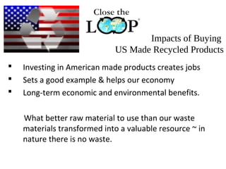 Impacts of Buying
US Made Recycled Products
 Investing in American made products creates jobs
 Sets a good example & helps our economy
 Long-term economic and environmental benefits.
What better raw material to use than our waste
materials transformed into a valuable resource ~ in
nature there is no waste.
 