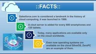 5
Salesforce.com is considered a landmark in the history of
cloud computing, it was launched in 1999.
7
6
8
A clout server is added for every 600 smartphones and
120 tablets.
Today, many applications are available only
on the cloud worldwide.
Even now operating systems are
available on the cloud SilveOS, ZeroPC
are an example of them.
::FACTS::
 
