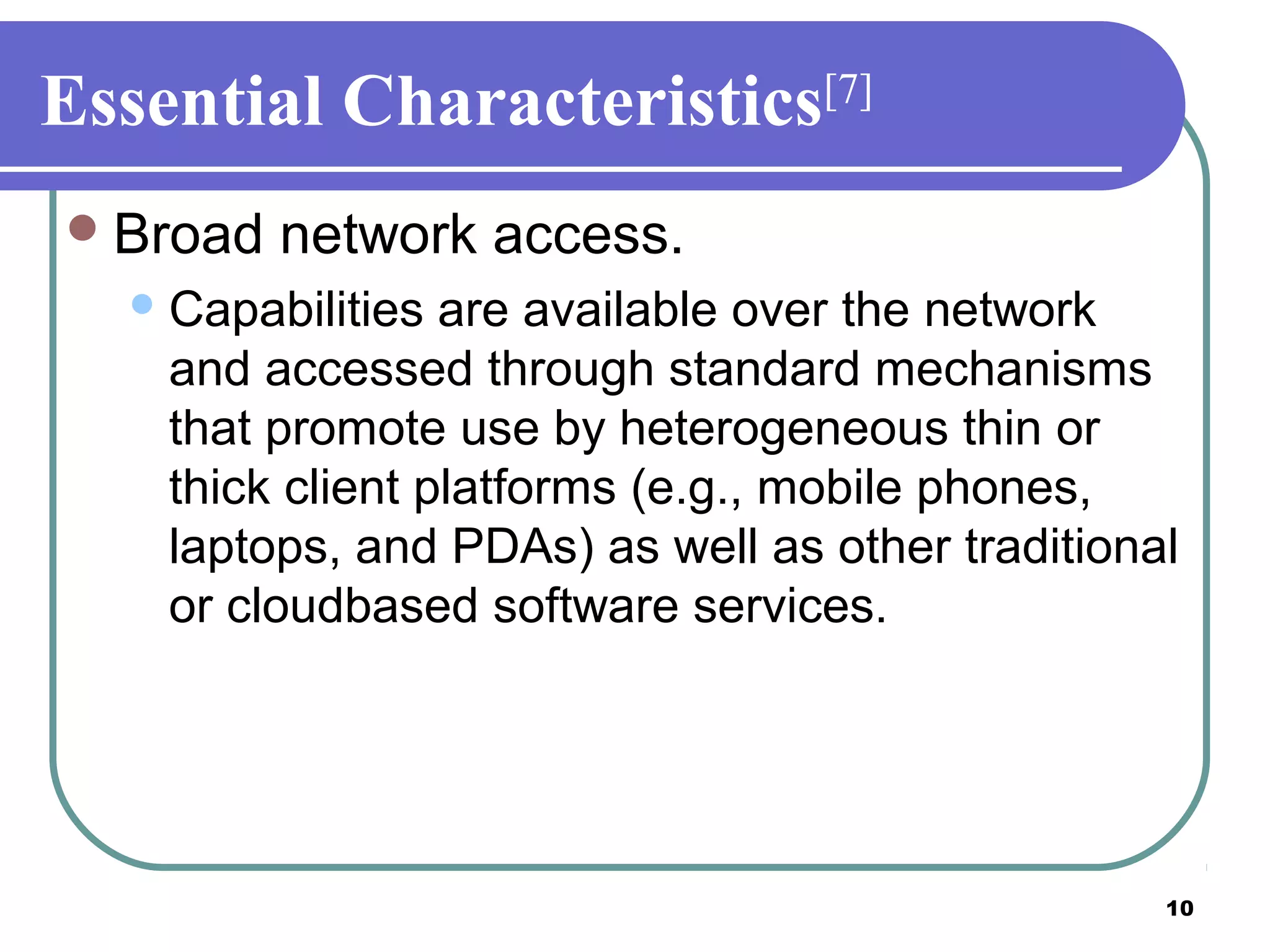 10
Essential Characteristics[7]
Broad network access.
Capabilities are available over the network
and accessed through standard mechanisms
that promote use by heterogeneous thin or
thick client platforms (e.g., mobile phones,
laptops, and PDAs) as well as other traditional
or cloudbased software services.
 