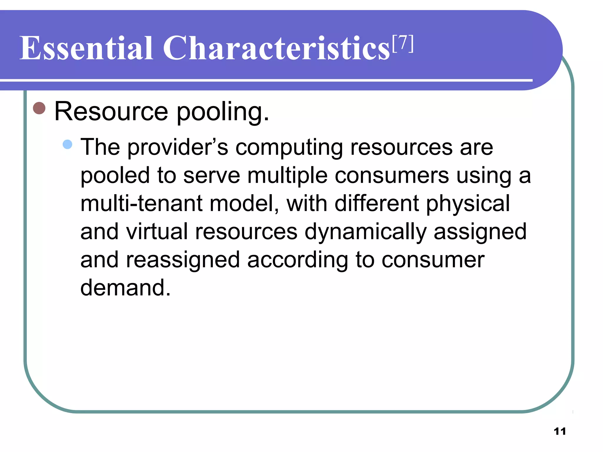 11
Essential Characteristics[7]
Resource pooling.
The provider’s computing resources are
pooled to serve multiple consumers using a
multi-tenant model, with different physical
and virtual resources dynamically assigned
and reassigned according to consumer
demand.
 