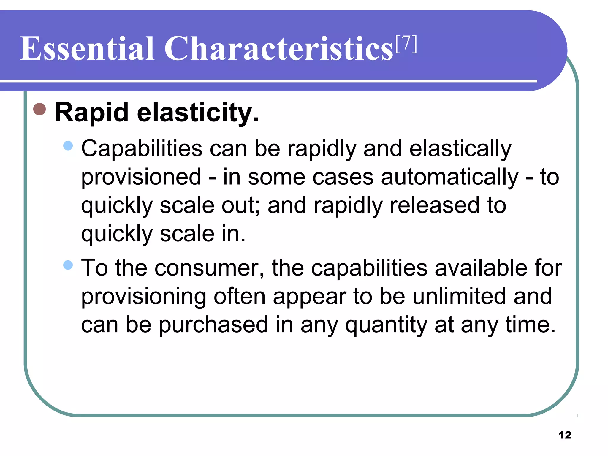 12
Essential Characteristics[7]
Rapid elasticity.
Capabilities can be rapidly and elastically
provisioned - in some cases automatically - to
quickly scale out; and rapidly released to
quickly scale in.
To the consumer, the capabilities available for
provisioning often appear to be unlimited and
can be purchased in any quantity at any time.
 