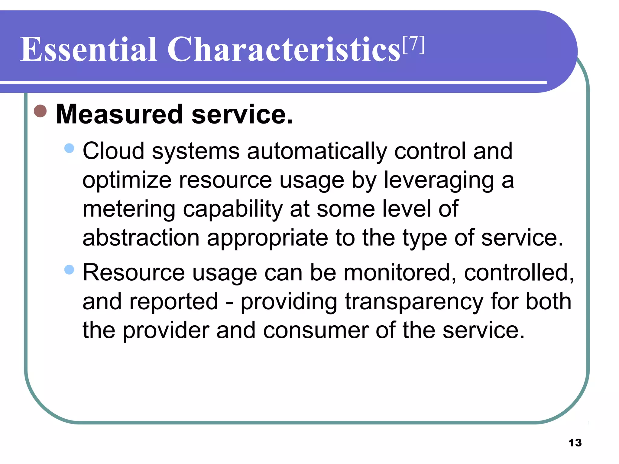13
Essential Characteristics[7]
Measured service.
Cloud systems automatically control and
optimize resource usage by leveraging a
metering capability at some level of
abstraction appropriate to the type of service.
Resource usage can be monitored, controlled,
and reported - providing transparency for both
the provider and consumer of the service.
 