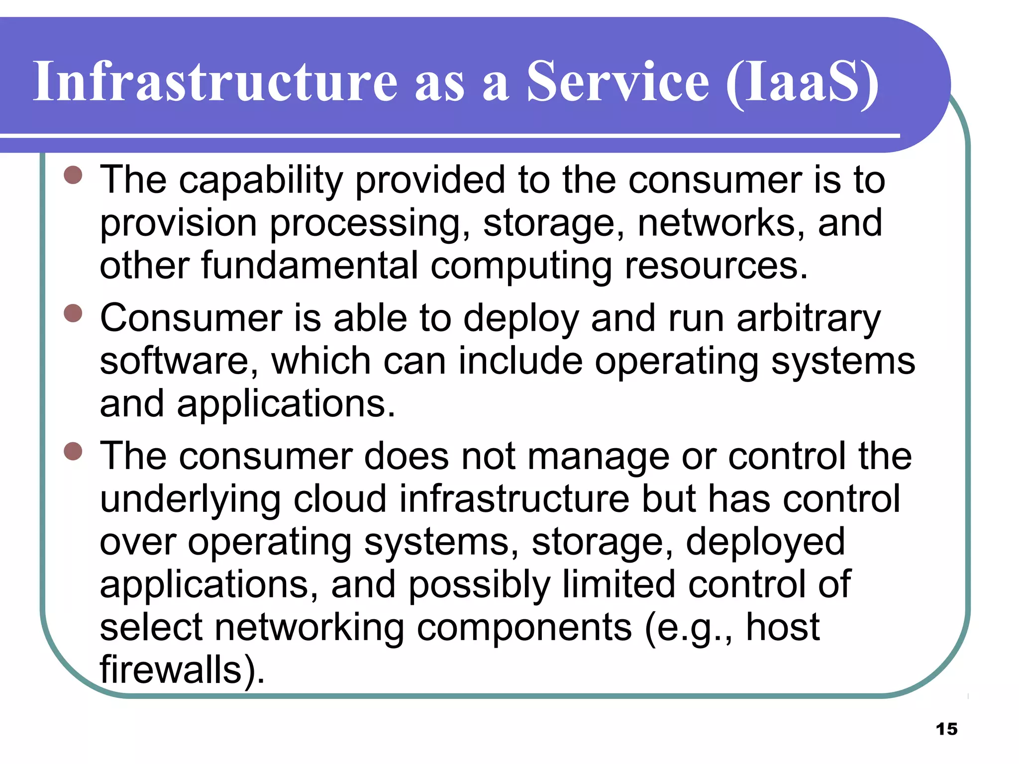 15
Infrastructure as a Service (IaaS)
 The capability provided to the consumer is to
provision processing, storage, networks, and
other fundamental computing resources.
 Consumer is able to deploy and run arbitrary
software, which can include operating systems
and applications.
 The consumer does not manage or control the
underlying cloud infrastructure but has control
over operating systems, storage, deployed
applications, and possibly limited control of
select networking components (e.g., host
firewalls).
 