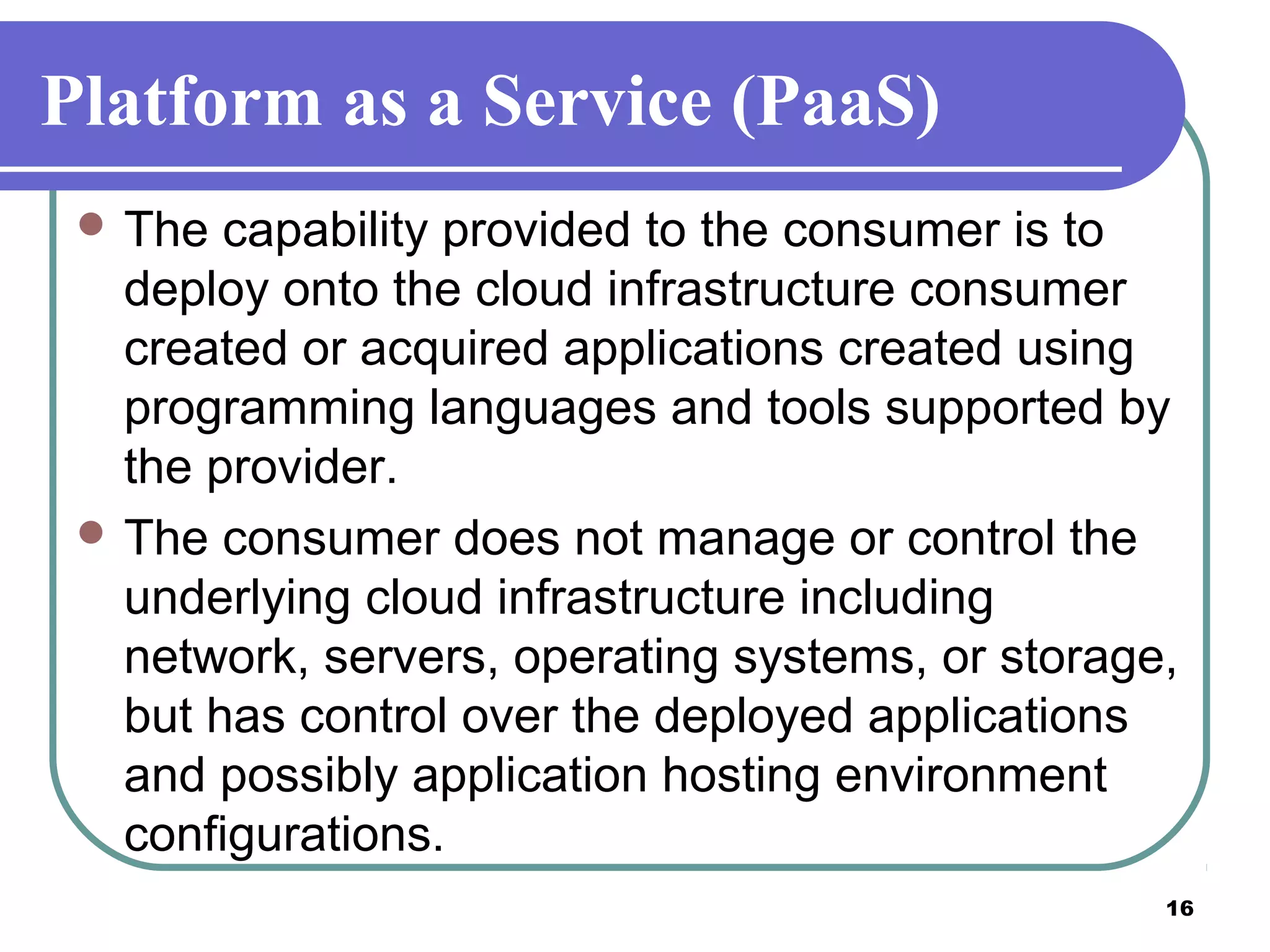 16
Platform as a Service (PaaS)
 The capability provided to the consumer is to
deploy onto the cloud infrastructure consumer
created or acquired applications created using
programming languages and tools supported by
the provider.
 The consumer does not manage or control the
underlying cloud infrastructure including
network, servers, operating systems, or storage,
but has control over the deployed applications
and possibly application hosting environment
configurations.
 