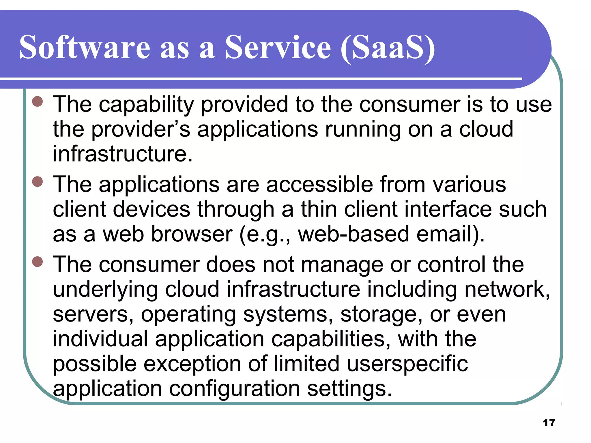 17
Software as a Service (SaaS)
 The capability provided to the consumer is to use
the provider’s applications running on a cloud
infrastructure.
 The applications are accessible from various
client devices through a thin client interface such
as a web browser (e.g., web-based email).
 The consumer does not manage or control the
underlying cloud infrastructure including network,
servers, operating systems, storage, or even
individual application capabilities, with the
possible exception of limited userspecific
application configuration settings.
 
