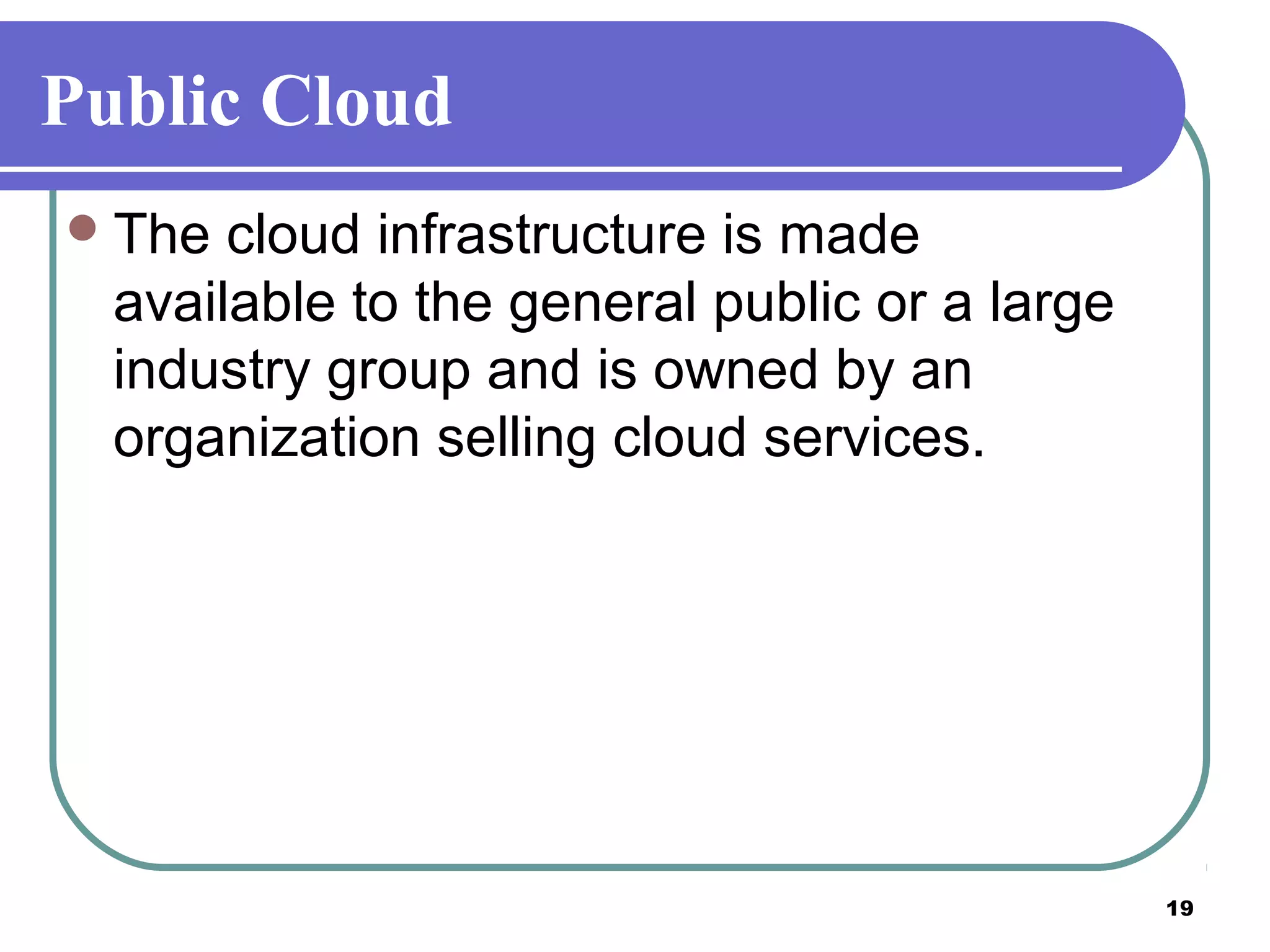 19
Public Cloud
The cloud infrastructure is made
available to the general public or a large
industry group and is owned by an
organization selling cloud services.
 