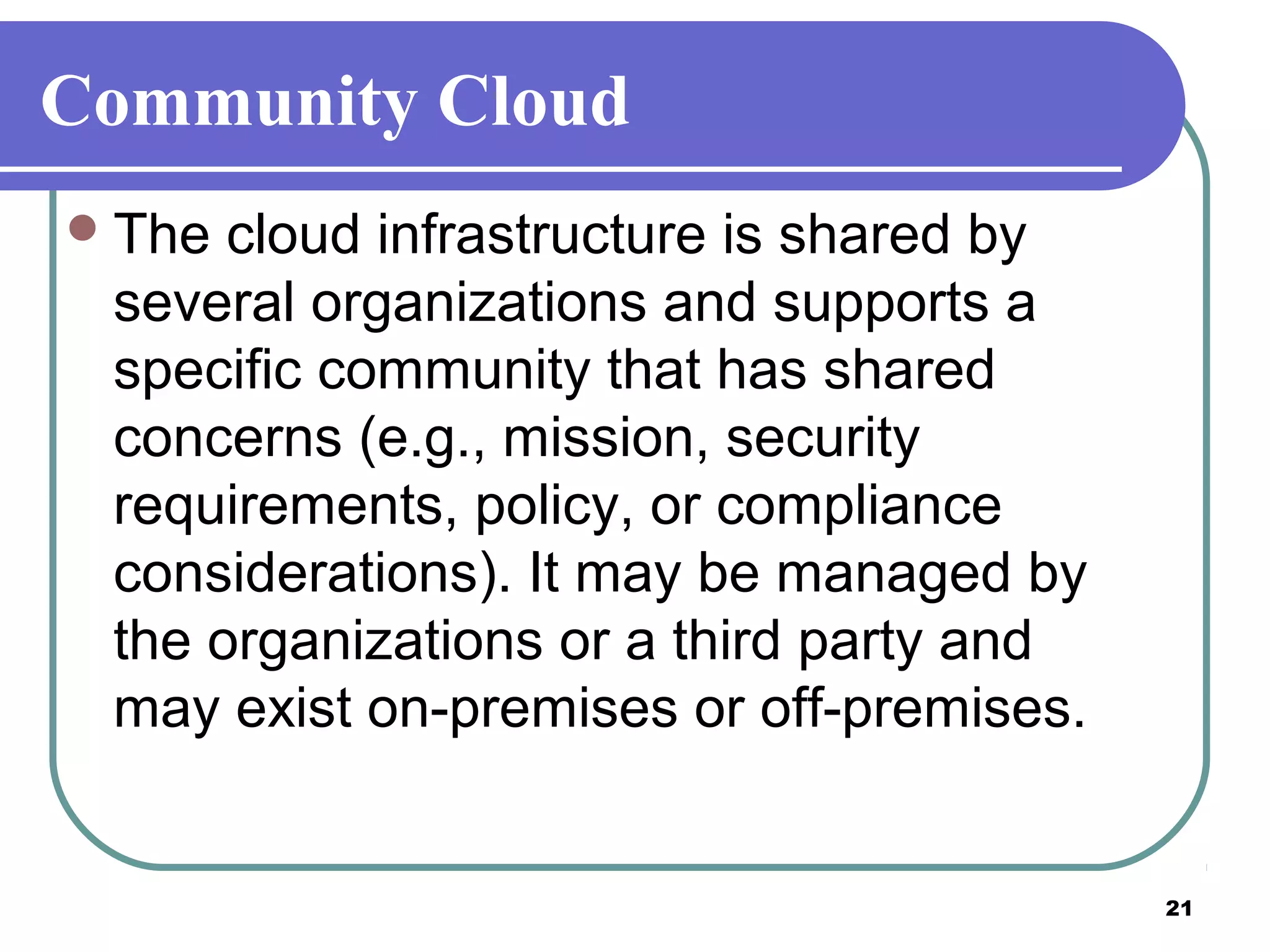 21
Community Cloud
The cloud infrastructure is shared by
several organizations and supports a
specific community that has shared
concerns (e.g., mission, security
requirements, policy, or compliance
considerations). It may be managed by
the organizations or a third party and
may exist on-premises or off-premises.
 