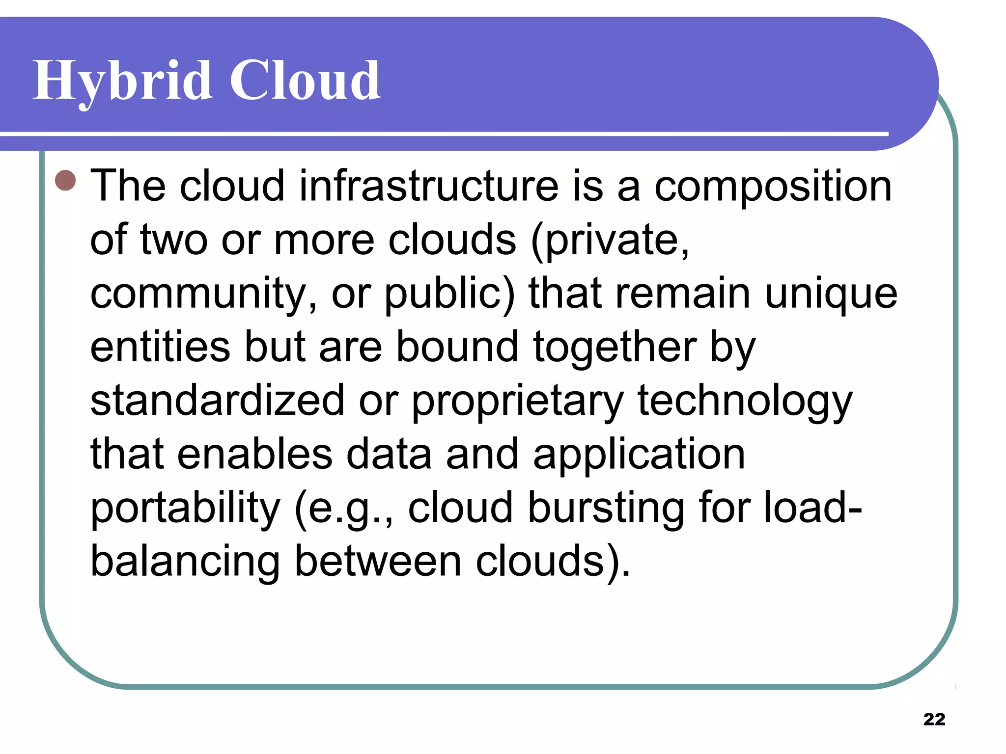 22
Hybrid Cloud
The cloud infrastructure is a composition
of two or more clouds (private,
community, or public) that remain unique
entities but are bound together by
standardized or proprietary technology
that enables data and application
portability (e.g., cloud bursting for load-
balancing between clouds).
 