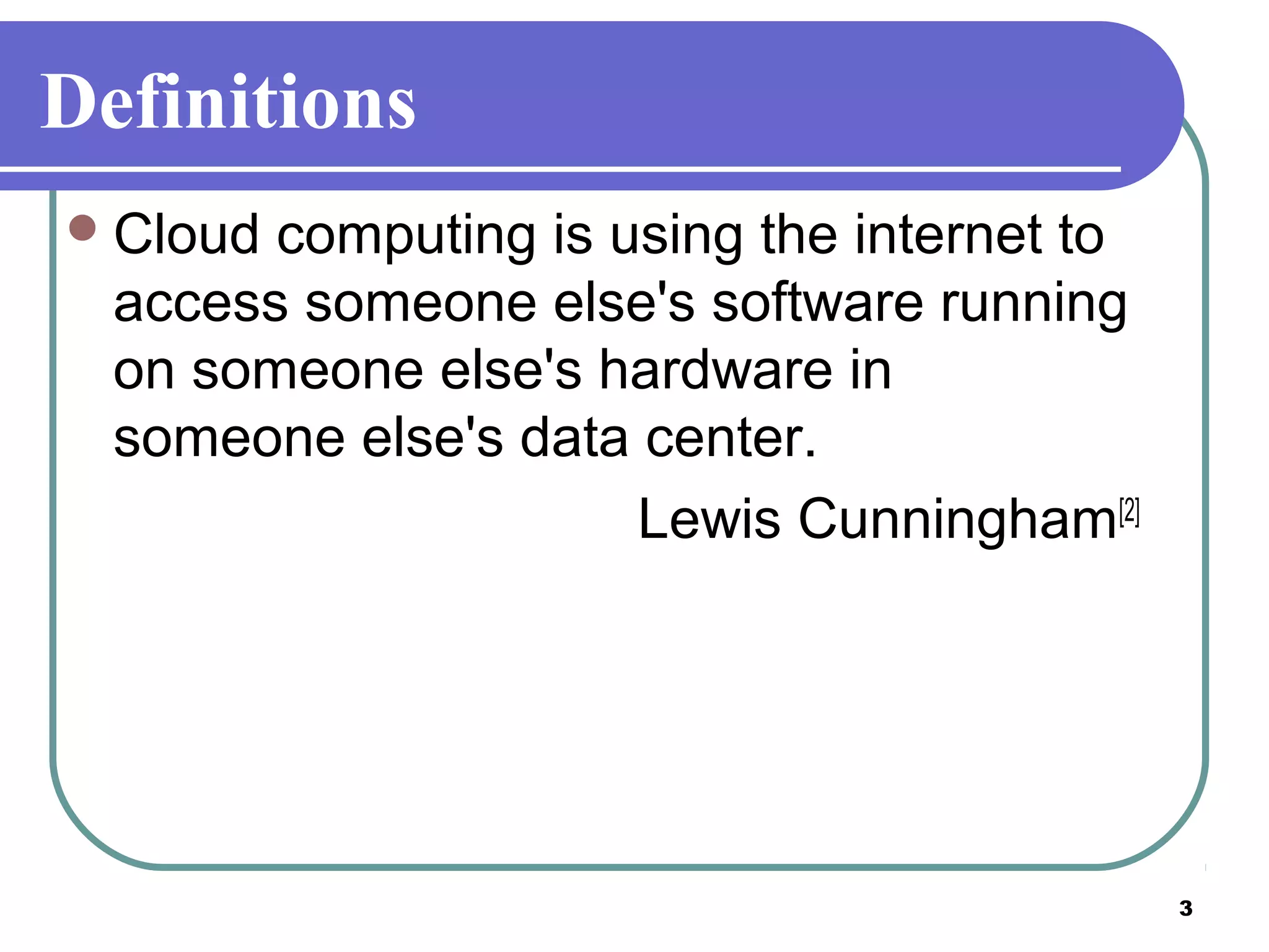 3
Definitions
Cloud computing is using the internet to
access someone else's software running
on someone else's hardware in
someone else's data center.
Lewis Cunningham[2]
 