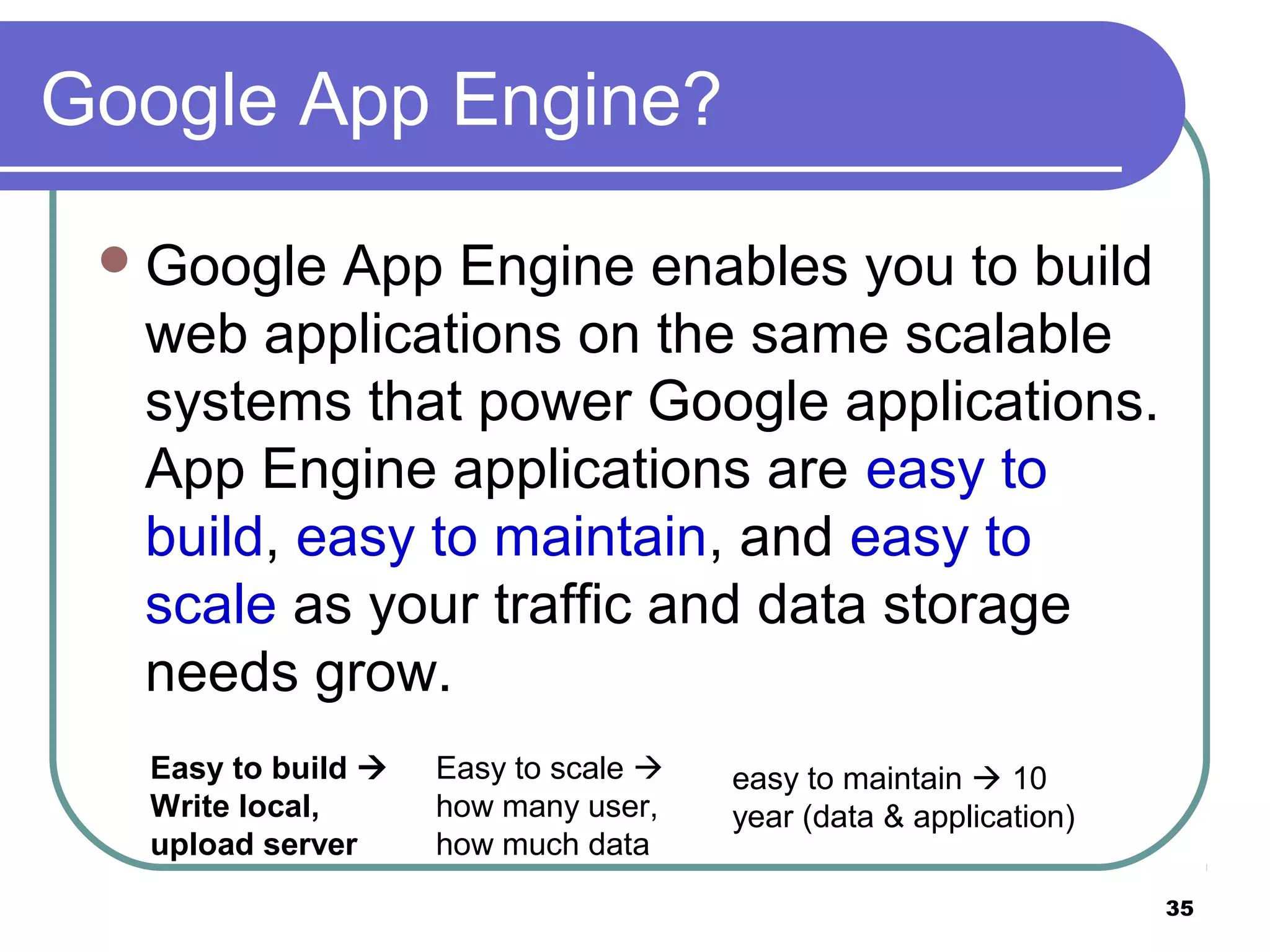 35
Google App Engine?
Google App Engine enables you to build
web applications on the same scalable
systems that power Google applications.
App Engine applications are easy to
build, easy to maintain, and easy to
scale as your traffic and data storage
needs grow.
Easy to build 
Write local,
upload server
Easy to scale 
how many user,
how much data
easy to maintain  10
year (data & application)
 