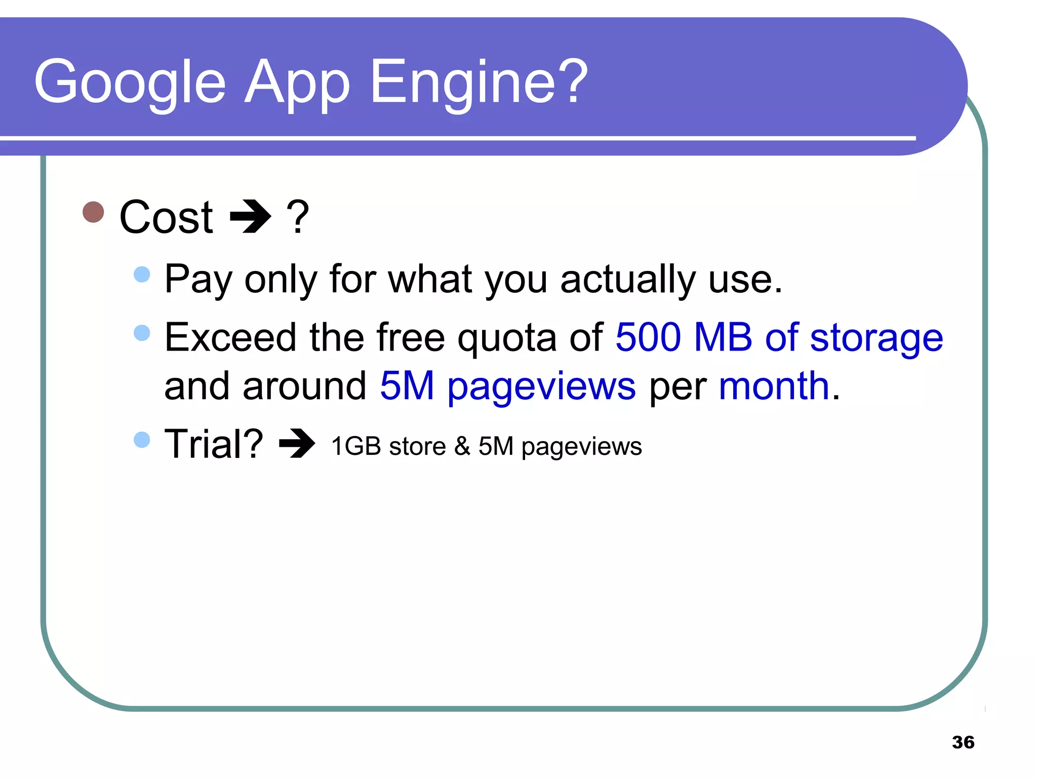 36
Google App Engine?
Cost  ?
Pay only for what you actually use.
Exceed the free quota of 500 MB of storage
and around 5M pageviews per month.
Trial?  1GB store & 5M pageviews
 