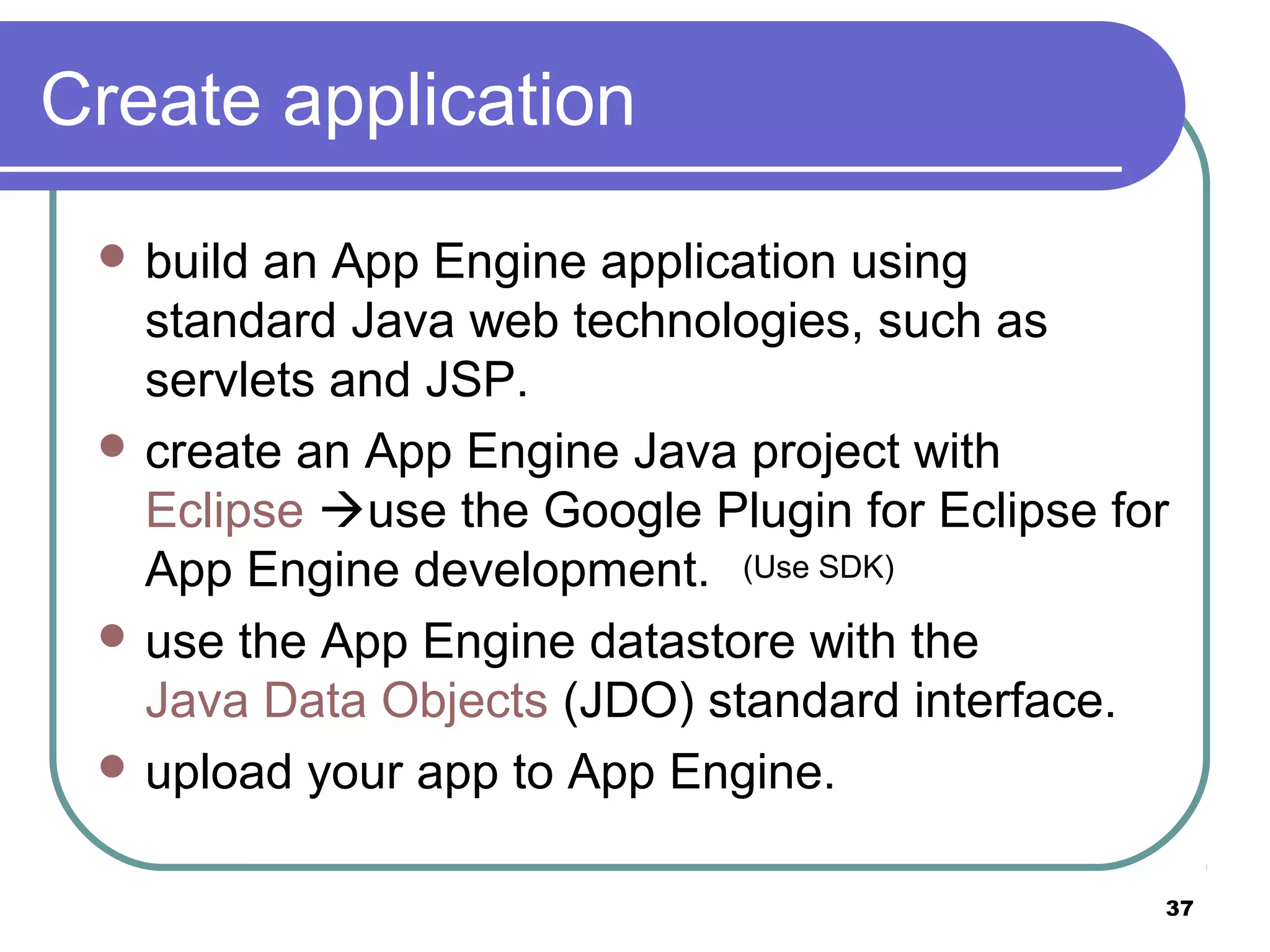 37
Create application
 build an App Engine application using
standard Java web technologies, such as
servlets and JSP.
 create an App Engine Java project with
Eclipse use the Google Plugin for Eclipse for
App Engine development.
 use the App Engine datastore with the
Java Data Objects (JDO) standard interface.
 upload your app to App Engine.
(Use SDK)
 