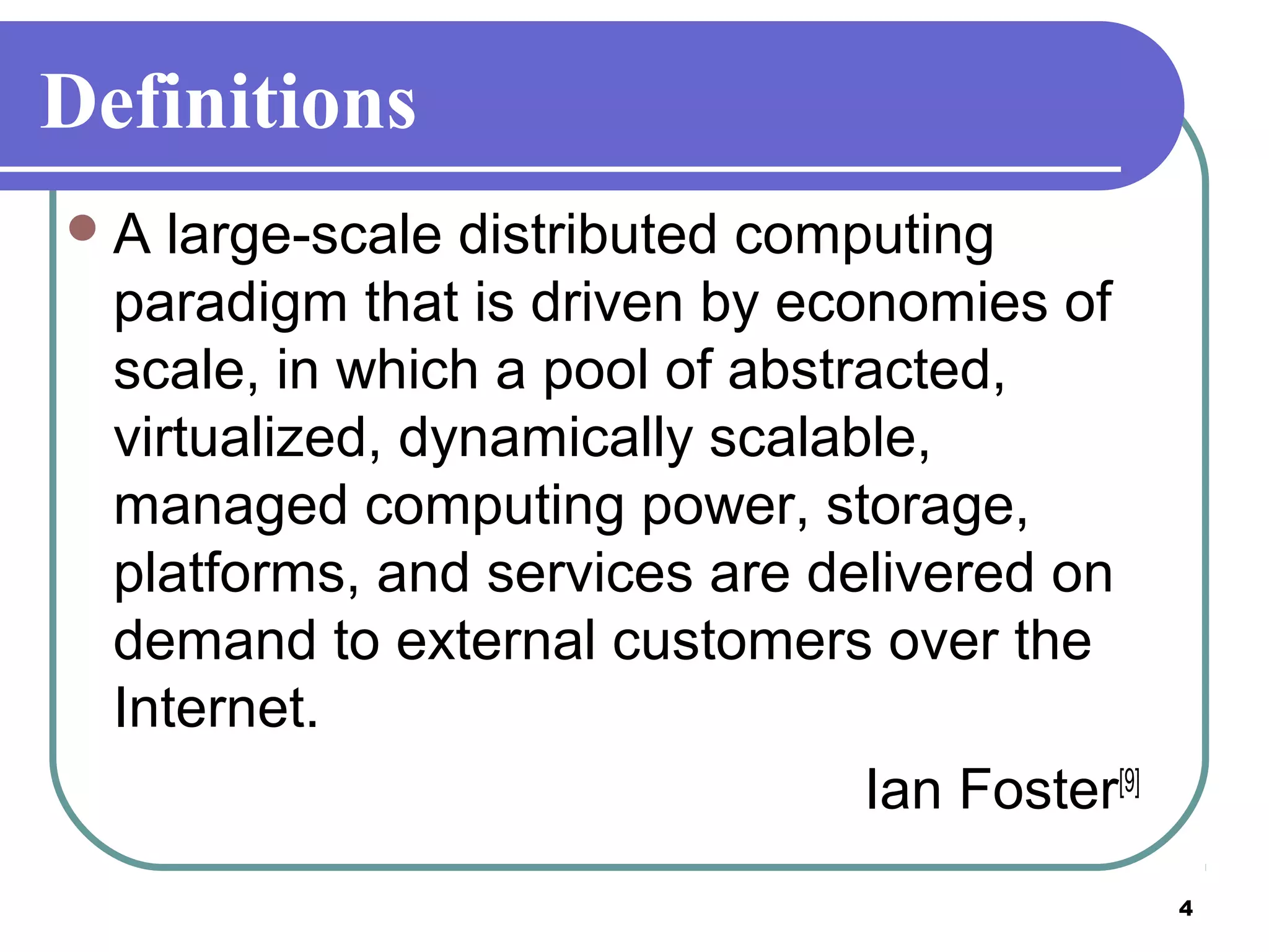 4
Definitions
A large-scale distributed computing
paradigm that is driven by economies of
scale, in which a pool of abstracted,
virtualized, dynamically scalable,
managed computing power, storage,
platforms, and services are delivered on
demand to external customers over the
Internet.
Ian Foster[9]
 