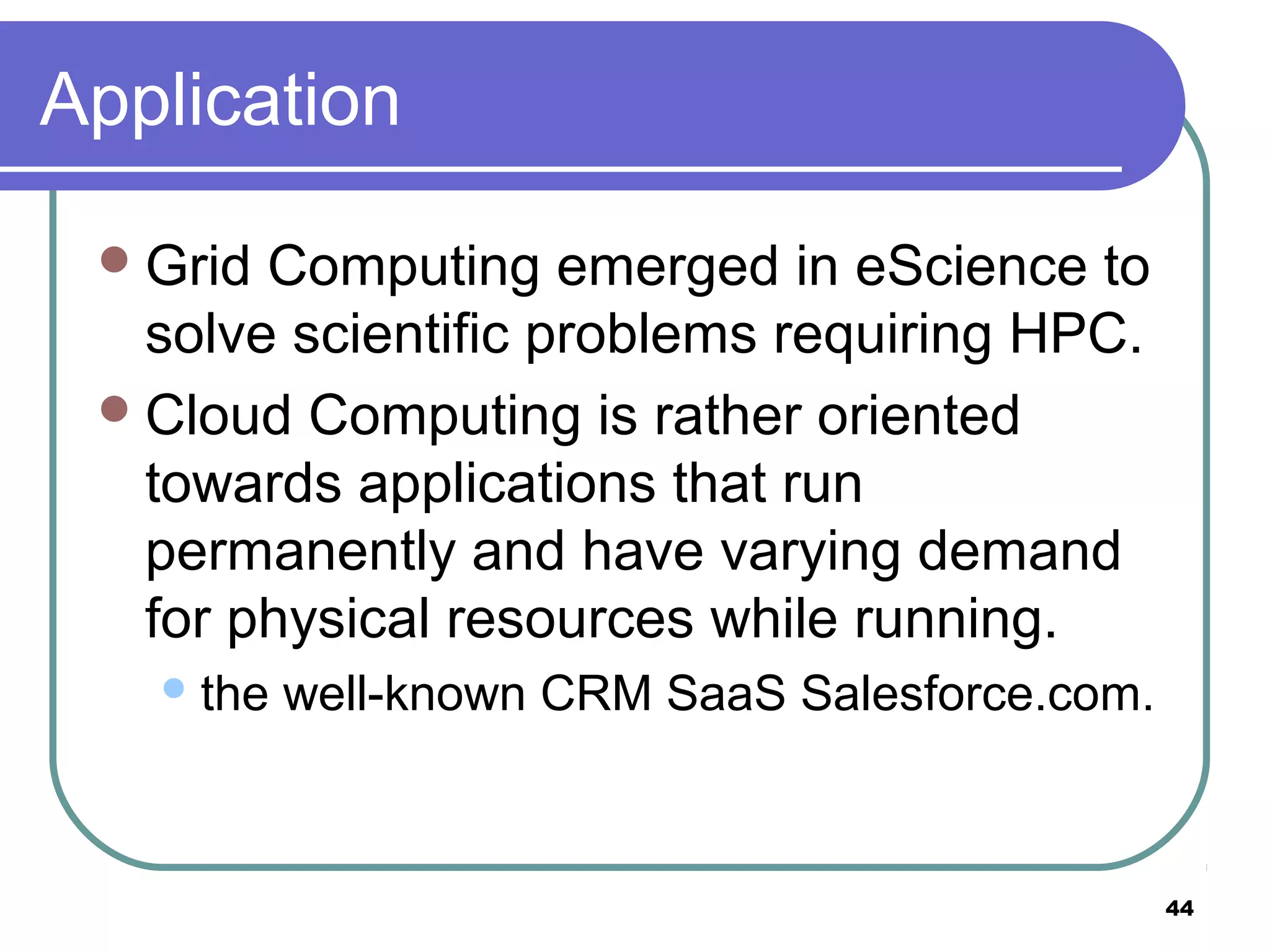 44
Application
Grid Computing emerged in eScience to
solve scientific problems requiring HPC.
Cloud Computing is rather oriented
towards applications that run
permanently and have varying demand
for physical resources while running.
the well-known CRM SaaS Salesforce.com.
 