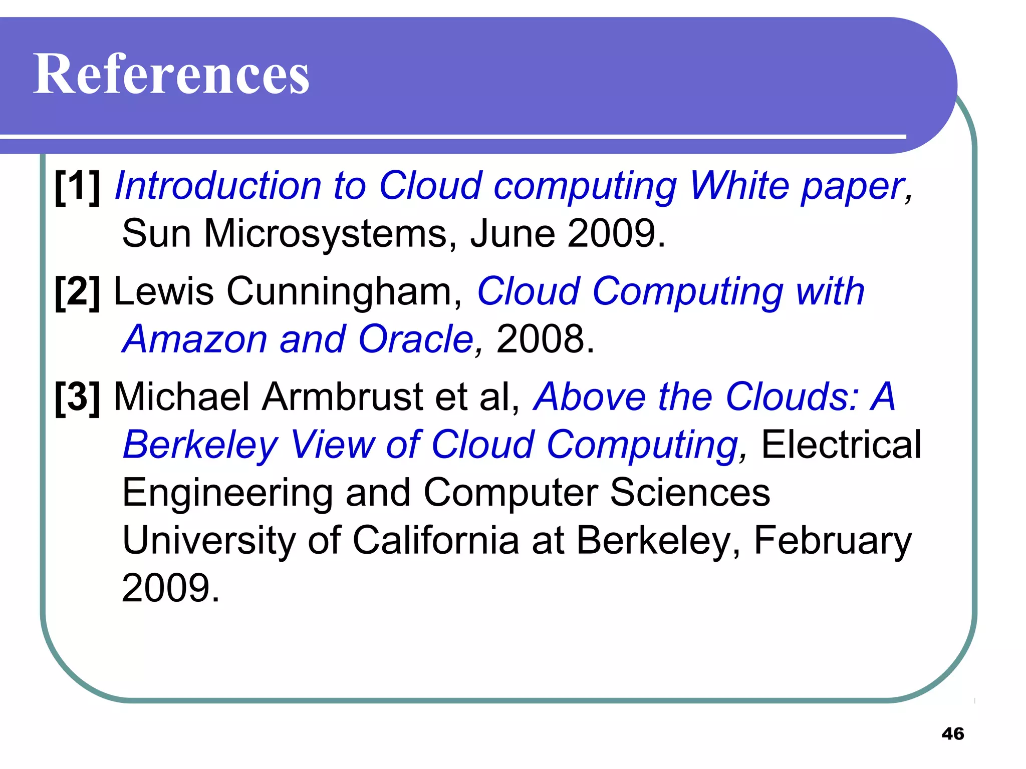 46
References
[1] Introduction to Cloud computing White paper,
Sun Microsystems, June 2009.
[2] Lewis Cunningham, Cloud Computing with
Amazon and Oracle, 2008.
[3] Michael Armbrust et al, Above the Clouds: A
Berkeley View of Cloud Computing, Electrical
Engineering and Computer Sciences
University of California at Berkeley, February
2009.
 
