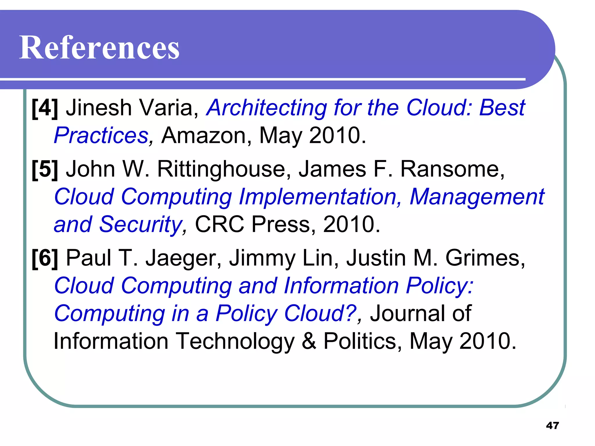 47
References
[4] Jinesh Varia, Architecting for the Cloud: Best
Practices, Amazon, May 2010.
[5] John W. Rittinghouse, James F. Ransome,
Cloud Computing Implementation, Management
and Security, CRC Press, 2010.
[6] Paul T. Jaeger, Jimmy Lin, Justin M. Grimes,
Cloud Computing and Information Policy:
Computing in a Policy Cloud?, Journal of
Information Technology & Politics, May 2010.
 