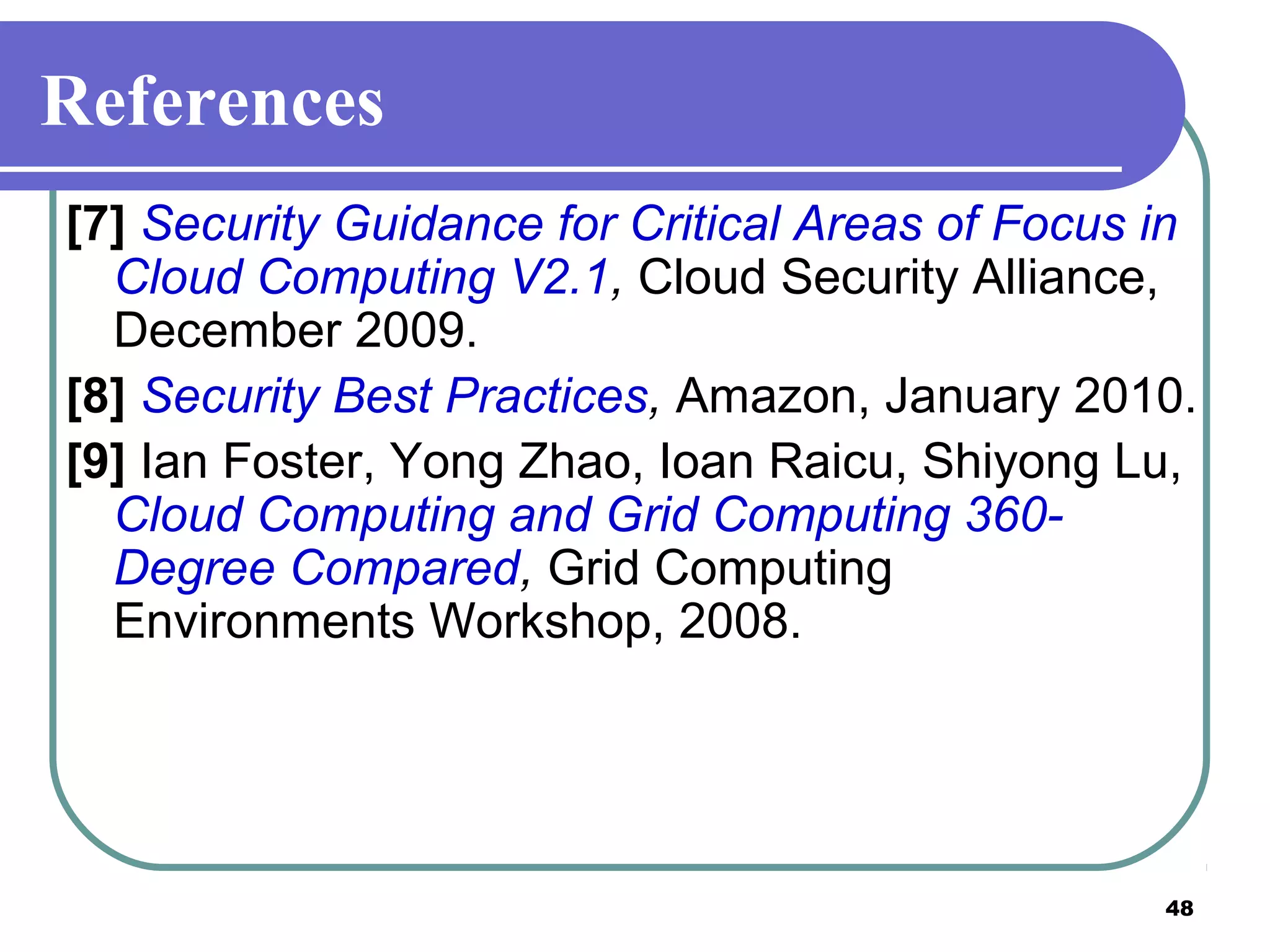 48
References
[7] Security Guidance for Critical Areas of Focus in
Cloud Computing V2.1, Cloud Security Alliance,
December 2009.
[8] Security Best Practices, Amazon, January 2010.
[9] Ian Foster, Yong Zhao, Ioan Raicu, Shiyong Lu,
Cloud Computing and Grid Computing 360-
Degree Compared, Grid Computing
Environments Workshop, 2008.
 