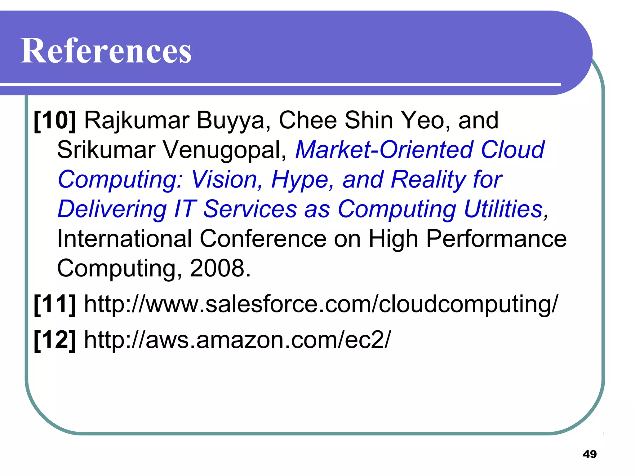 49
References
[10] Rajkumar Buyya, Chee Shin Yeo, and
Srikumar Venugopal, Market-Oriented Cloud
Computing: Vision, Hype, and Reality for
Delivering IT Services as Computing Utilities,
International Conference on High Performance
Computing, 2008.
[11] http://www.salesforce.com/cloudcomputing/
[12] http://aws.amazon.com/ec2/
 