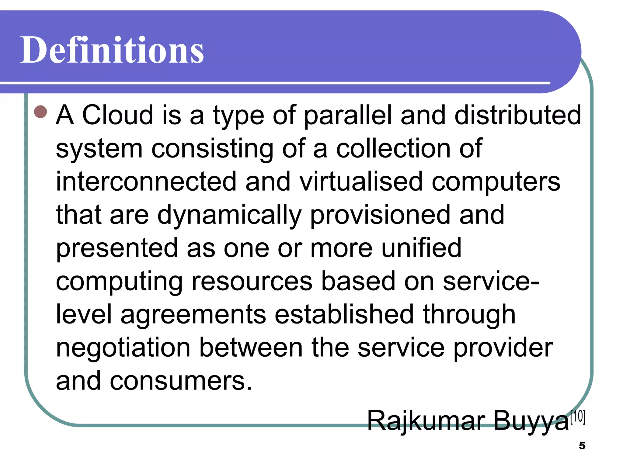 5
Definitions
A Cloud is a type of parallel and distributed
system consisting of a collection of
interconnected and virtualised computers
that are dynamically provisioned and
presented as one or more unified
computing resources based on service-
level agreements established through
negotiation between the service provider
and consumers.
Rajkumar Buyya[10]
 
