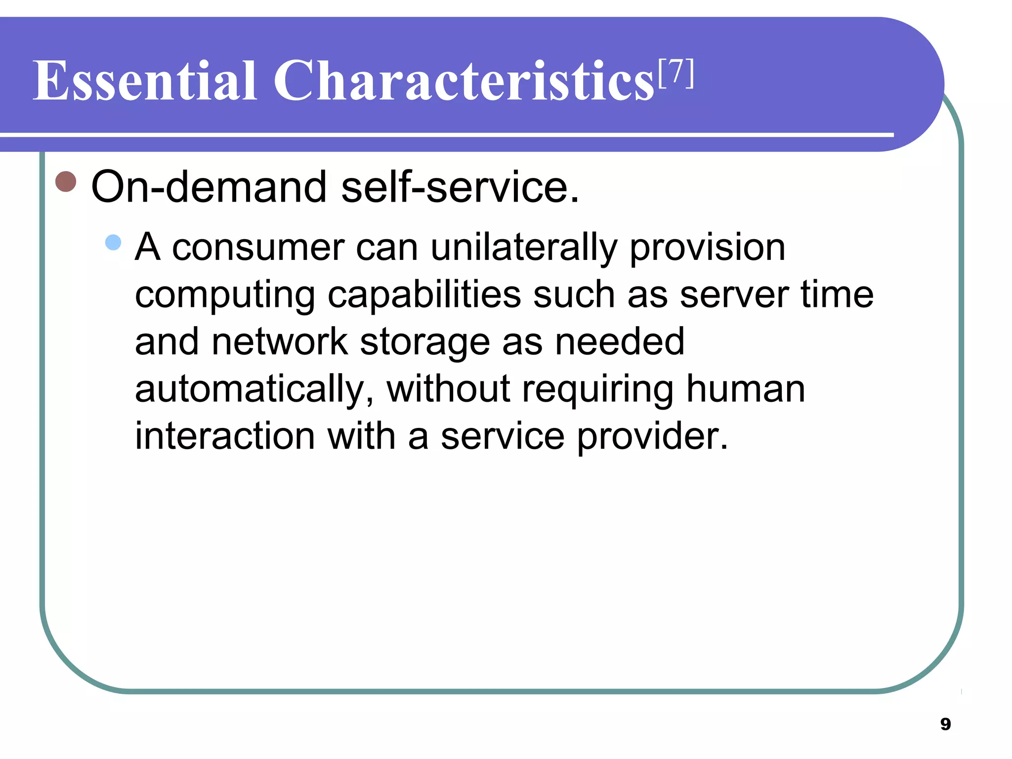 9
Essential Characteristics[7]
On-demand self-service.
A consumer can unilaterally provision
computing capabilities such as server time
and network storage as needed
automatically, without requiring human
interaction with a service provider.
 