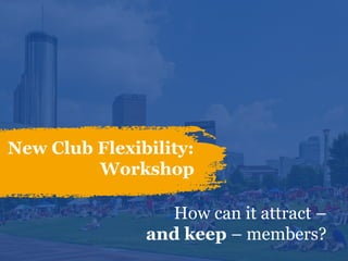 New Club Flexibility:
Workshop
How can it attract –
and keep – members?
 