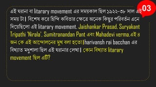 03
এই ঘরাো বা litarary movement এর িম়েিাল সছল ১৯২২-৩৮ িাল এই
িম়ে টা। সবনিষ িনর সিসন্দ িসবতার কক্ষনত্র অনেি সিছুর পসরবতত ে এনে
সেন়েসছনলা এই litarary movement. Jaishankar Prasad, Suryakant
Tripathi 'Nirala', Sumitranandan Pant এবং Mahadevi verma.এই ৪
জে কি এই আনন্দালনের মুখ্ বলা িনতা।harivansh rai bacchan এর
সবখ্যাত মধুিালা সছল এই ঘরাোর কলখ্া। কিাে সবখ্যাত litarary
movement সছল এটি?
 