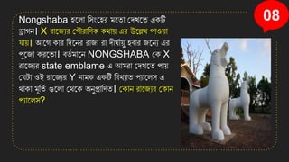 08
Nongshaba িনলা সিংনির মনতা কেখ্নত এিটি
ড্রাগে। X রানজযর কপৌরাসণি িথা়ে এর উনল্লখ্ পাও়ো
ো়ে। আনগ িার সেনের রাজা রা েীঘতা়েু িবার জনেয এর
পুনজা িরনতা। বতত মানে NONGSHABA কি X
রানজযর state emblame এ আমরা কেখ্নত পা়ে
কেটা ওই রানজযর Y োমি এিটি সবখ্যাত পযানলি এ
থািা মূসতত গুনলা কথনি অেুপ্রাসণত। কিাে রানজযর কিাে
পযানলি?
 
