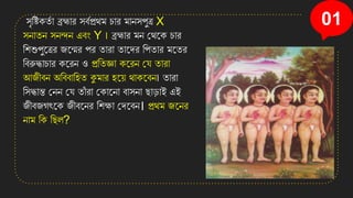 01
িৃসিিতত া ব্রহ্মার িবতপ্রথম চার মােিপুত্র X
িোতে িেন্দে এবং Y ৷ ব্রহ্মার মে কথনি চার
সিশুপুনত্রর জনের পর তারা তানের সপতার মনতর
সবরুদ্ধাচার িনরে ও প্রসতজ্ঞা িনরে কে তারা
আজীবে অসববাসিত কুমার িন়ে থািনবে৷ তারা
সিদ্ধান্ত কেে কে তাাঁ রা কিানো বািো ছাডাই এই
জীবজগৎনি জীবনের সিক্ষা কেনবে। প্রথম জনের
োম সি সছল?
 