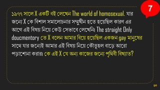 ১৯৭৭ িানল X এিটি বই কলনখ্ে The world of homosexual. োর
জনেয X কি সবিাল িমানলাচোর িম্মুখ্ীে িনত িন়েসছল িারণ এর
আনগ এই সবষ়ে সেন়ে কিউ কিিানব কলনখ্সে। The straight Only
doucmentory কত X বনলে আমার সবন়ে িন়েসছল এিজে gay মােুনষর
িানথ োর জনেযই আমার এই সবষ়ে সেন়ে কিৌতূ িল বানড আনরা
পডানিাো িরার। কি এই X কে অেয িানজর জনেয পৃসথবী সবখ্যাত?
90
7
 