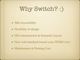 Why Switch? :)

Web Accessibility

Flexibility in design

SEO enhancement & Semantic Layout

New web standard (resent year, HTML5 etc.)

Maintenance & Hosting Cost
 