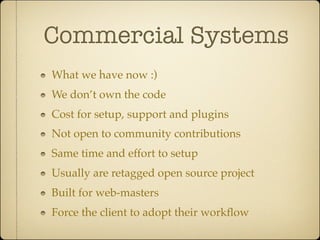 Commercial Systems
What we have now :)
We don’t own the code
Cost for setup, support and plugins
Not open to community contributions
Same time and effort to setup
Usually are retagged open source project
Built for web-masters
Force the client to adopt their workﬂow
 